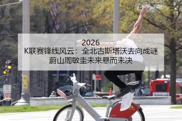 2026 K联赛锋线风云：全北古斯塔沃去向成谜 蔚山周敏圭未来悬而未决